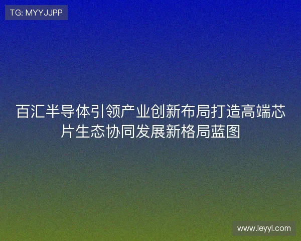 百汇半导体引领产业创新布局打造高端芯片生态协同发展新格局蓝图